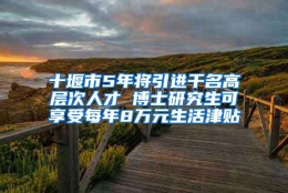 十堰市5年将引进千名高层次人才 博士研究生可享受每年8万元生活津贴