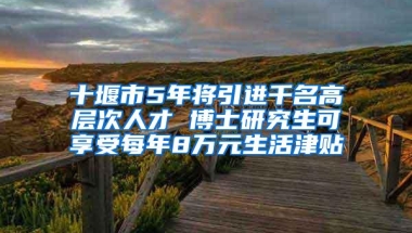 十堰市5年将引进千名高层次人才 博士研究生可享受每年8万元生活津贴