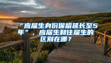 “应届生身份保留延长至5年”，应届生和往届生的区别在哪？