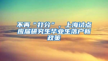 不再“打分”，上海试点应届研究生毕业生落户新政策