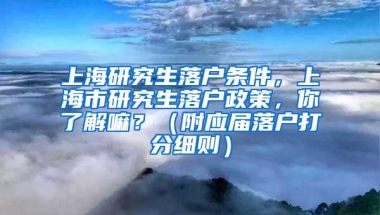 上海研究生落户条件，上海市研究生落户政策，你了解嘛？（附应届落户打分细则）