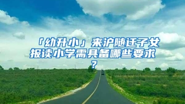 「幼升小」来沪随迁子女报读小学需具备哪些要求？