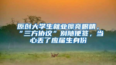 原创大学生就业擦亮眼睛，“三方协议”别随便签，当心丢了应届生身份