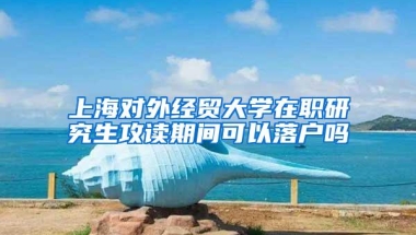 上海对外经贸大学在职研究生攻读期间可以落户吗