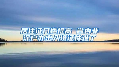 居住证门槛提高 省内非深户办出入境证件难了