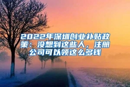 2022年深圳创业补贴政策：没想到这些人，注册公司可以领这么多钱