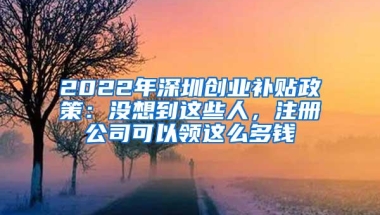 2022年深圳创业补贴政策：没想到这些人，注册公司可以领这么多钱