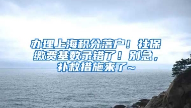 办理上海积分落户！社保缴费基数录错了！别急，补救措施来了~