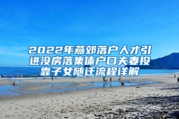 2022年燕郊落户人才引进没房落集体户口夫妻投靠子女随迁流程详解