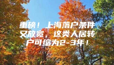 重磅！上海落户条件又放宽，这类人居转户可缩为2-3年！