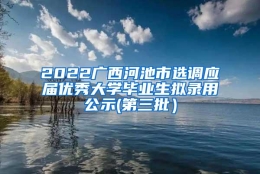 2022广西河池市选调应届优秀大学毕业生拟录用公示(第三批）