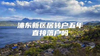 浦东新区居转户五年直接落户吗