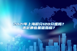 2021年上海积分120分难吗？满足哪些基础指标？