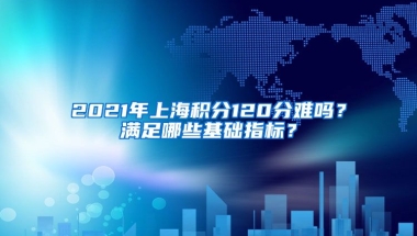 2021年上海积分120分难吗？满足哪些基础指标？