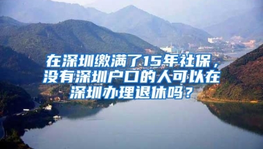 在深圳缴满了15年社保，没有深圳户口的人可以在深圳办理退休吗？