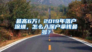 最高6万！2019年落户深圳，怎么入深户拿钱最多？