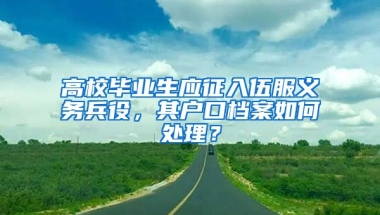 高校毕业生应征入伍服义务兵役，其户口档案如何处理？