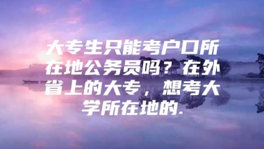 大专生只能考户口所在地公务员吗？在外省上的大专，想考大学所在地的.