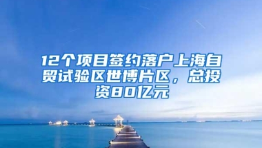 12个项目签约落户上海自贸试验区世博片区，总投资80亿元