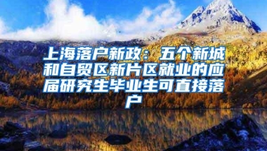 上海落户新政：五个新城和自贸区新片区就业的应届研究生毕业生可直接落户