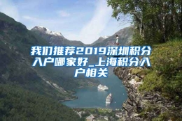 我们推荐2019深圳积分入户哪家好_上海积分入户相关