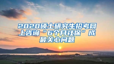 2020硕士研究生招考网上咨询“6个月社保”成最关心问题