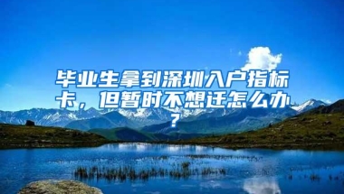 毕业生拿到深圳入户指标卡，但暂时不想迁怎么办？