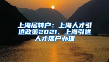 上海居转户：上海人才引进政策2021、上海引进人才落户办理