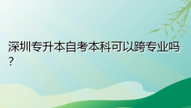 深圳专升本自考本科可以跨专业吗？