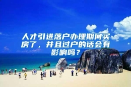 人才引进落户办理期间买房了，并且过户的话会有影响吗？