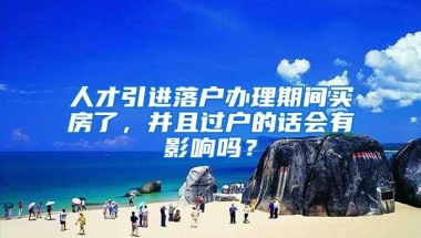 人才引进落户办理期间买房了，并且过户的话会有影响吗？