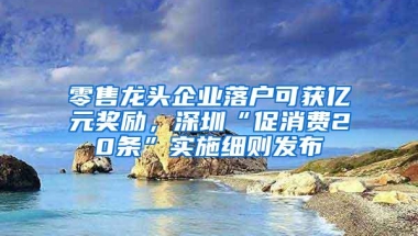 零售龙头企业落户可获亿元奖励，深圳“促消费20条”实施细则发布