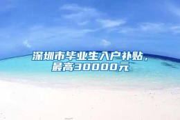 深圳市毕业生入户补贴，最高30000元