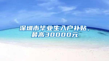 深圳市毕业生入户补贴，最高30000元