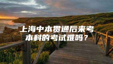 上海中本贯通后来考本科的考试难吗？