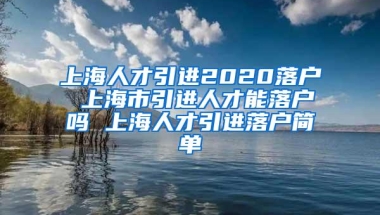 上海人才引进2020落户 上海市引进人才能落户吗 上海人才引进落户简单