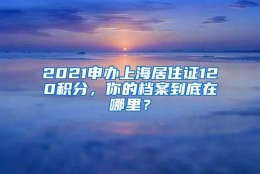 2021申办上海居住证120积分，你的档案到底在哪里？