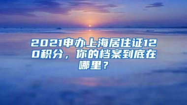 2021申办上海居住证120积分，你的档案到底在哪里？