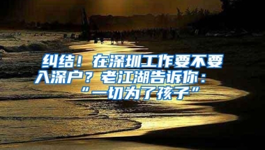 纠结！在深圳工作要不要入深户？老江湖告诉你：“一切为了孩子”