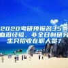 2020考研预报名35条血泪经验，非全日制研究生只招收在职人员？