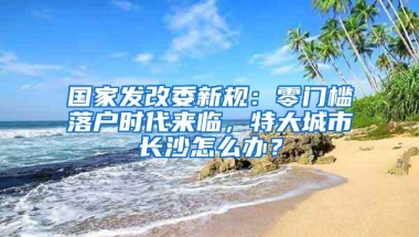 国家发改委新规：零门槛落户时代来临，特大城市长沙怎么办？