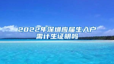 2022年深圳应届生入户需计生证明吗