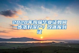 2020年应届毕业证如何一步落好深户？改派报到证