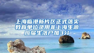 上海临港新片区正式落实教育单位录用非上海生源应届生落户加3分