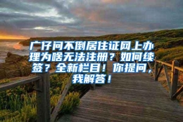 广仔问不倒居住证网上办理为啥无法注册？如何续签？全新栏目！你提问，我解答！