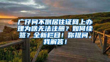 广仔问不倒居住证网上办理为啥无法注册？如何续签？全新栏目！你提问，我解答！