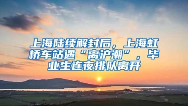 上海陆续解封后，上海虹桥车站遇“离沪潮”，毕业生连夜排队离开