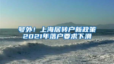 号外！上海居转户新政策2021年落户要求下滑