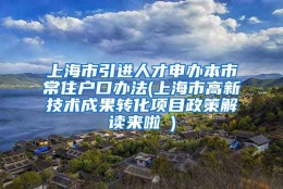 上海市引进人才申办本市常住户口办法(上海市高新技术成果转化项目政策解读来啦→)