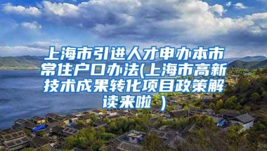 上海市引进人才申办本市常住户口办法(上海市高新技术成果转化项目政策解读来啦→)